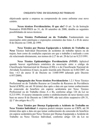 CINQUENTA TONS EM SEGURANÇA NO TRABALHO
120
objetivando apoiar a empresa na compreensão de como enfrentar esse novo
cenário.
Nexos técnicos Previdenciários. O que são? O art. 3o da Instrução
Normativa INSS/PRES no 31, de 10 setembro de 2008, detalha as seguintes
possibilidades de nexos técnicos:
Nexo Técnico Profissional ou do Trabalho Fundamentado nas
associações entre patologias e exposições constantes das listas A e B do anexo
II do Decreto no 3.048, de 1999.
Nexo Técnico por Doença Equiparada a Acidente de Trabalho ou
Nexo Técnico Individual Decorrente de acidentes de trabalho típicos ou de
trajeto, bem como de condições especiais em que o trabalho é realizado e com
ele relacionado diretamente, nos termos do § 2º do art. 20 da Lei no 8.213/1991.
Nexo Técnico Epidemiológico Previdenciário (NTEP) Aplicável
quando houver significância estatística da associação entre o código da
Classificação Internacional de Doenças (CID) e o da Classificação Nacional de
Atividade Econômica (Cnae), na parte inserida pelo Decreto no 6.042/2007, na
lista ―C‖ do anexo II do Decreto no 3.048/1999 (alterado pelo Decreto
6.957/2009).
Impugnação dos Nexos técnicos Previdenciários 1.2.1 Nexo Técnico
Profissional ou do Trabalho Recurso ao Conselho de Recursos da Previdência
Social (CRPS), em até 30 (trinta) dias após a data em que tomar conhecimento
da concessão do benefício em espécie acidentária por Nexo Técnico
Profissional ou do Trabalho (listas A e B), conforme artigo 126 da Lei no
8.213/1991. O recurso interposto contra o estabelecimento de nexo técnico com
base no anexo II do Decreto no 3.048/1999, não terá efeito suspensivo (IN 31,
§§ 1º dos artigos 4o e 5º)
Nexo Técnico por Doença Equiparada a Acidente de Trabalho ou
Nexo Técnico Individual A empresa poderá interpor recurso ao CRPS, até 30
(trinta) dias após a data em que tomar conhecimento da concessão do benefício
em espécie acidentária por Nexo Técnico por Doença Equiparada a Acidente de
Trabalho ou Nexo Técnico Individual, conforme artigo 126 da Lei no
 