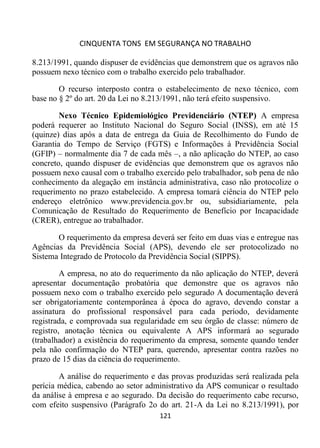 CINQUENTA TONS EM SEGURANÇA NO TRABALHO
121
8.213/1991, quando dispuser de evidências que demonstrem que os agravos não
possuem nexo técnico com o trabalho exercido pelo trabalhador.
O recurso interposto contra o estabelecimento de nexo técnico, com
base no § 2º do art. 20 da Lei no 8.213/1991, não terá efeito suspensivo.
Nexo Técnico Epidemiológico Previdenciário (NTEP) A empresa
poderá requerer ao Instituto Nacional do Seguro Social (INSS), em até 15
(quinze) dias após a data de entrega da Guia de Recolhimento do Fundo de
Garantia do Tempo de Serviço (FGTS) e Informações à Previdência Social
(GFIP) – normalmente dia 7 de cada mês –, a não aplicação do NTEP, ao caso
concreto, quando dispuser de evidências que demonstrem que os agravos não
possuem nexo causal com o trabalho exercido pelo trabalhador, sob pena de não
conhecimento da alegação em instância administrativa, caso não protocolize o
requerimento no prazo estabelecido. A empresa tomará ciência do NTEP pelo
endereço eletrônico www.previdencia.gov.br ou, subsidiariamente, pela
Comunicação de Resultado do Requerimento de Benefício por Incapacidade
(CRER), entregue ao trabalhador.
O requerimento da empresa deverá ser feito em duas vias e entregue nas
Agências da Previdência Social (APS), devendo ele ser protocolizado no
Sistema Integrado de Protocolo da Previdência Social (SIPPS).
A empresa, no ato do requerimento da não aplicação do NTEP, deverá
apresentar documentação probatória que demonstre que os agravos não
possuem nexo com o trabalho exercido pelo segurado A documentação deverá
ser obrigatoriamente contemporânea à época do agravo, devendo constar a
assinatura do profissional responsável para cada período, devidamente
registrada, e comprovada sua regularidade em seu órgão de classe: número de
registro, anotação técnica ou equivalente A APS informará ao segurado
(trabalhador) a existência do requerimento da empresa, somente quando tender
pela não confirmação do NTEP para, querendo, apresentar contra razões no
prazo de 15 dias da ciência do requerimento.
A análise do requerimento e das provas produzidas será realizada pela
perícia médica, cabendo ao setor administrativo da APS comunicar o resultado
da análise à empresa e ao segurado. Da decisão do requerimento cabe recurso,
com efeito suspensivo (Parágrafo 2o do art. 21-A da Lei no 8.213/1991), por
 
