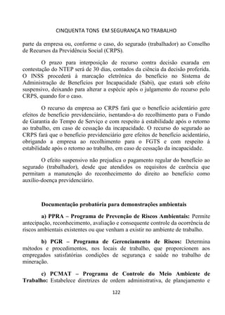 CINQUENTA TONS EM SEGURANÇA NO TRABALHO
122
parte da empresa ou, conforme o caso, do segurado (trabalhador) ao Conselho
de Recursos da Previdência Social (CRPS).
O prazo para interposição de recurso contra decisão exarada em
contestação do NTEP será de 30 dias, contados da ciência da decisão proferida.
O INSS procederá à marcação eletrônica do benefício no Sistema de
Administração de Benefícios por Incapacidade (Sabi), que estará sob efeito
suspensivo, deixando para alterar a espécie após o julgamento do recurso pelo
CRPS, quando for o caso.
O recurso da empresa ao CRPS fará que o benefício acidentário gere
efeitos de benefício previdenciário, isentando-a do recolhimento para o Fundo
de Garantia do Tempo de Serviço e com respeito à estabilidade após o retorno
ao trabalho, em caso de cessação da incapacidade. O recurso do segurado ao
CRPS fará que o benefício previdenciário gere efeitos de benefício acidentário,
obrigando a empresa ao recolhimento para o FGTS e com respeito à
estabilidade após o retorno ao trabalho, em caso de cessação da incapacidade.
O efeito suspensivo não prejudica o pagamento regular do benefício ao
segurado (trabalhador), desde que atendidos os requisitos de carência que
permitam a manutenção do reconhecimento do direito ao benefício como
auxílio-doença previdenciário.
Documentação probatória para demonstrações ambientais
a) PPRA – Programa de Prevenção de Riscos Ambientais: Permite
antecipação, reconhecimento, avaliação e consequente controle da ocorrência de
riscos ambientais existentes ou que venham a existir no ambiente de trabalho.
b) PGR – Programa de Gerenciamento de Riscos: Determina
métodos e procedimentos, nos locais de trabalho, que proporcionem aos
empregados satisfatórias condições de segurança e saúde no trabalho de
mineração.
c) PCMAT – Programa de Controle do Meio Ambiente de
Trabalho: Estabelece diretrizes de ordem administrativa, de planejamento e
 