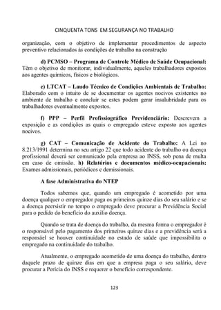 CINQUENTA TONS EM SEGURANÇA NO TRABALHO
123
organização, com o objetivo de implementar procedimentos de aspecto
preventivo relacionados às condições de trabalho na construção
d) PCMSO – Programa de Controle Médico de Saúde Ocupacional:
Têm o objetivo de monitorar, individualmente, aqueles trabalhadores expostos
aos agentes químicos, físicos e biológicos.
e) LTCAT – Laudo Técnico de Condições Ambientais de Trabalho:
Elaborado com o intuito de se documentar os agentes nocivos existentes no
ambiente de trabalho e concluir se estes podem gerar insalubridade para os
trabalhadores eventualmente expostos.
f) PPP – Perfil Profissiográfico Previdenciário: Descrevem a
exposição e as condições as quais o empregado esteve exposto aos agentes
nocivos.
g) CAT – Comunicação de Acidente do Trabalho: A Lei no
8.213/1991 determina no seu artigo 22 que todo acidente do trabalho ou doença
profissional deverá ser comunicado pela empresa ao INSS, sob pena de multa
em caso de omissão. h) Relatórios e documentos médico-ocupacionais:
Exames admissionais, periódicos e demissionais.
A fase Administrativa do NTEP
Todos sabemos que, quando um empregado é acometido por uma
doença qualquer o empregador paga os primeiros quinze dias do seu salário e se
a doença peersistir no tempo o empregado deve procurar a Previdência Social
para o pedido do benefício do auxilio doença.
Quando se trata de doença do trabalho, da mesma forma o empregador é
o responsável pelo pagamento dos primeiros quinze dias e a previdência será a
responsáel se houver continuidade no estado de saúde que impossibilita o
empregado na continuidade do trabalho.
Atualmente, o empregado acometido de uma doença do trabalho, dentro
daquele prazo de quinze dias em que a empresa paga o seu salário, deve
procurar a Perícia do INSS e requerer o benefício correspondente.
 