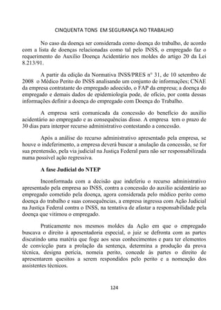 CINQUENTA TONS EM SEGURANÇA NO TRABALHO
124
No caso da doença ser considerada como doença do trabalho, de acordo
com a lista de doenças relacionadas como tal pelo INSS, o empregado faz o
requerimento do Auxilio Doença Acidentário nos moldes do artigo 20 da Lei
8.213/91.
A partir da edição da Normativa INSS/PRES n° 31, de 10 setembro de
2008 o Médico Perito do INSS analisando um conjunto de informações; CNAE
da empresa contratante do empregado adoecido, o FAP da empresa; a doença do
empregado e demais dados de epidemiologia pode, de ofício, por conta dessas
informações definir a doença do empregado com Doença do Trabalho.
A empresa será comunicada da concessão do benefício do auxilio
acidentário ao empregado e as consequências disso. A empresa tem o prazo de
30 dias para interpor recurso administrativo contestando a concessão.
Após a análise do recurso administrativo apresentado pela empresa, se
houve o indeferimento, a empresa deverá buscar a anulação da concessão, se for
sua prentensão, pela via judicial na Justiça Federal para não ser responsabilizada
numa possível ação regressiva.
A fase Judicial do NTEP
Inconformada com a decisão que indeferiu o recurso administrativo
apresentado pela empresa ao INSS, contra a concessão do auxilio acidentário ao
empregado cometido pela doença, agora considerada pelo médico perito como
doença do trabalho e suas consequências, a empresa ingressa com Ação Judicial
na Justiça Federal contra o INSS, na tentativa de afastar a responsabilidade pela
doença que vitimou o empregado.
Praticamente nos mesmos moldes da Ação em que o empregado
buscava o direito à aposentadoria especial, o juiz se defronta com as partes
discutindo uma matéria que foge aos seus conhecimentos e para ter elementos
de convicção para a prolação da sentença, determina a produção da prova
técnica, designa perícia, nomeia perito, concede às partes o direito de
apresentarem quesitos a serem respondidos pelo perito e a nomeação dos
assistentes técnicos.
 