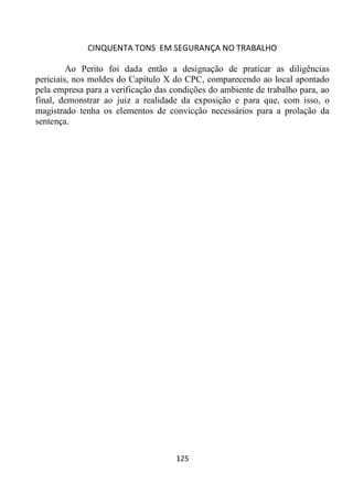 CINQUENTA TONS EM SEGURANÇA NO TRABALHO
125
Ao Perito foi dada então a designação de praticar as diligências
periciais, nos moldes do Capítulo X do CPC, comparecendo ao local apontado
pela empresa para a verificação das condições do ambiente de trabalho para, ao
final, demonstrar ao juiz a realidade da exposição e para que, com isso, o
magistrado tenha os elementos de convicção necessários para a prolação da
sentença.
 