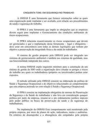 CINQUENTA TONS EM SEGURANÇA NO TRABALHO
127
A OHSAS É uma ferramenta que fornece orientações sobre as quais
uma organização pode implantar e ser avaliada, com relação aos procedimentos
de saúde e segurança do trabalho.
O PPRA é uma ferramenta que impõe as obrigações que as empresas
devem seguir para implantar o Gerenciamento das condições ambientais de
riscos ocupacionais.
O PPRA relaciona exaustivamente os riscos ocupacionais que devem
ser gerenciados e que a implantação dessa ferramenta – legal e obrigatória –
deve estar em consonância com todas as demais legislações que tenham por
objetivo a preservação da integridade física e da saúde do trabalhador.
O sistema de gestão proposto pela OHSAS pode ser integrado aos
sistemas de gerenciamento ambiental e também aos sistemas de qualidade, mas
sua funcionalidade independe dos outros.
A norma OHSAS expõe requisitos mínimos para a construção de um
sistema de gestão da SSO onde a organização deve estudar os perigos e riscos
do trabalho aos quais os trabalhadores (próprios ou terceirizados) podem estar
expostos.
O método utilizado pela OHSAS consiste na elaboração da política de
Saúde e Segurança Ocupacional e de objetivos relacionados ao comportamento
que esta empresa pretende ter com relação à Saúde e Segurança Ocupacional.
O PPRA consiste na implantação obrigatória de normas de Preservação
da Segurança e da Saúde do trabalhador e não leva em consideração quaquer
política por parte da empresa, resume-se a um ordenamento jurídico imposto
pelo poder público na busca da preservação da saúde e da segurança do
trabalhadores.
Na implantação da OHSAS Esse comportamento será monitorado pela
própria empresa, por meio de planos de ação, indicadores, metas e auditorias.
Os critérios de desempenho e a abrangência são estipulados pela própria
 