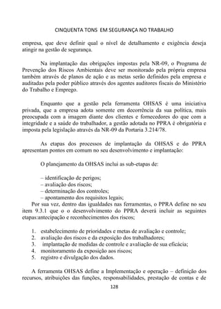 CINQUENTA TONS EM SEGURANÇA NO TRABALHO
128
empresa, que deve definir qual o nível de detalhamento e exigência deseja
atingir na gestão de segurança.
Na implantação das obrigações impostas pela NR-09, o Programa de
Prevenção dos Riscos Ambientais deve ser monitorado pela própria empresa
também através de planos de ação e as metas serão definidos pela empresa e
auditadas pela poder público através dos agentes auditores fiscais do Ministério
do Trabalho e Emprego.
Enquanto que a gestão pela ferramenta OHSAS é uma iniciativa
privada, que a empresa adota somente em decorrência da sua política, mais
preocupada com a imagem diante dos clientes e fornecedores do que com a
integridade e a saúde do trabalhador, a gestão adotada no PPRA é obrigatória e
imposta pela legislação através da NR-09 da Portaria 3.214/78.
As etapas dos processos de implantação da OHSAS e do PPRA
apresentam pontos em comum no seu desenvolvimento e implantação:
O planejamento da OHSAS inclui as sub-etapas de:
– identificação de perigos;
– avaliação dos riscos;
– determinação dos controles;
– apontamento dos requisitos legais;
Por sua vez, dentro das igualdades nas ferramentas, o PPRA define no seu
item 9.3.1 que o o desenvolvimento do PPRA deverá incluir as seguintes
etapas:antecipação e reconhecimentos dos riscos;
1. estabelecimento de prioridades e metas de avaliação e controle;
2. avaliação dos riscos e da exposição dos trabalhadores;
3. implantação de medidas de controle e avaliação de sua eficácia;
4. monitoramento da exposição aos riscos;
5. registro e divulgação dos dados.
A ferramenta OHSAS define a Implementação e operação – definição dos
recursos, atribuições das funções, responsabilidades, prestação de contas e de
 