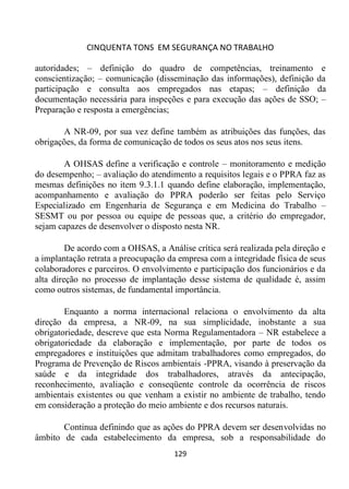 CINQUENTA TONS EM SEGURANÇA NO TRABALHO
129
autoridades; – definição do quadro de competências, treinamento e
conscientização; – comunicação (disseminação das informações), definição da
participação e consulta aos empregados nas etapas; – definição da
documentação necessária para inspeções e para execução das ações de SSO; –
Preparação e resposta a emergências;
A NR-09, por sua vez define também as atribuições das funções, das
obrigações, da forma de comunicação de todos os seus atos nos seus itens.
A OHSAS define a verificação e controle – monitoramento e medição
do desempenho; – avaliação do atendimento a requisitos legais e o PPRA faz as
mesmas definições no item 9.3.1.1 quando define elaboração, implementação,
acompanhamento e avaliação do PPRA poderão ser feitas pelo Serviço
Especializado em Engenharia de Segurança e em Medicina do Trabalho –
SESMT ou por pessoa ou equipe de pessoas que, a critério do empregador,
sejam capazes de desenvolver o disposto nesta NR.
De acordo com a OHSAS, a Análise crítica será realizada pela direção e
a implantação retrata a preocupação da empresa com a integridade física de seus
colaboradores e parceiros. O envolvimento e participação dos funcionários e da
alta direção no processo de implantação desse sistema de qualidade é, assim
como outros sistemas, de fundamental importância.
Enquanto a norma internacional relaciona o envolvimento da alta
direção da empresa, a NR-09, na sua simplicidade, inobstante a sua
obrigatoriedade, descreve que esta Norma Regulamentadora – NR estabelece a
obrigatoriedade da elaboração e implementação, por parte de todos os
empregadores e instituições que admitam trabalhadores como empregados, do
Programa de Prevenção de Riscos ambientais -PPRA, visando à preservação da
saúde e da integridade dos trabalhadores, através da antecipação,
reconhecimento, avaliação e conseqüente controle da ocorrência de riscos
ambientais existentes ou que venham a existir no ambiente de trabalho, tendo
em consideração a proteção do meio ambiente e dos recursos naturais.
Continua definindo que as ações do PPRA devem ser desenvolvidas no
âmbito de cada estabelecimento da empresa, sob a responsabilidade do
 