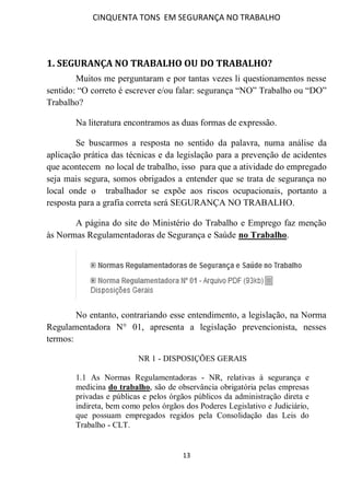 CINQUENTA TONS EM SEGURANÇA NO TRABALHO
13
1. SEGURANÇA NO TRABALHO OU DO TRABALHO?
Muitos me perguntaram e por tantas vezes li questionamentos nesse
sentido: “O correto é escrever e/ou falar: segurança “NO” Trabalho ou “DO”
Trabalho?
Na literatura encontramos as duas formas de expressão.
Se buscarmos a resposta no sentido da palavra, numa análise da
aplicação prática das técnicas e da legislação para a prevenção de acidentes
que acontecem no local de trabalho, isso para que a atividade do empregado
seja mais segura, somos obrigados a entender que se trata de segurança no
local onde o trabalhador se expõe aos riscos ocupacionais, portanto a
resposta para a grafia correta será SEGURANÇA NO TRABALHO.
A página do site do Ministério do Trabalho e Emprego faz menção
às Normas Regulamentadoras de Segurança e Saúde no Trabalho.
No entanto, contrariando esse entendimento, a legislação, na Norma
Regulamentadora N° 01, apresenta a legislação prevencionista, nesses
termos:
NR 1 - DISPOSIÇÕES GERAIS
1.1 As Normas Regulamentadoras - NR, relativas à segurança e
medicina do trabalho, são de observância obrigatória pelas empresas
privadas e públicas e pelos órgãos públicos da administração direta e
indireta, bem como pelos órgãos dos Poderes Legislativo e Judiciário,
que possuam empregados regidos pela Consolidação das Leis do
Trabalho - CLT.
 