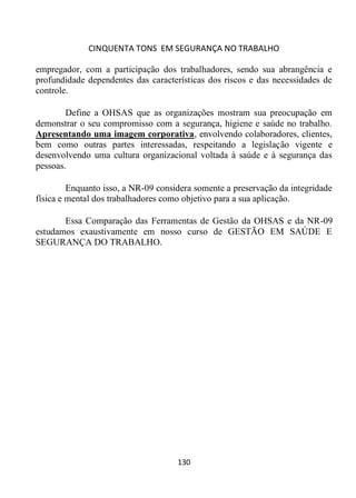 CINQUENTA TONS EM SEGURANÇA NO TRABALHO
130
empregador, com a participação dos trabalhadores, sendo sua abrangência e
profundidade dependentes das características dos riscos e das necessidades de
controle.
Define a OHSAS que as organizações mostram sua preocupação em
demonstrar o seu compromisso com a segurança, higiene e saúde no trabalho.
Apresentando uma imagem corporativa, envolvendo colaboradores, clientes,
bem como outras partes interessadas, respeitando a legislação vigente e
desenvolvendo uma cultura organizacional voltada à saúde e à segurança das
pessoas.
Enquanto isso, a NR-09 considera somente a preservação da integridade
física e mental dos trabalhadores como objetivo para a sua aplicação.
Essa Comparação das Ferramentas de Gestão da OHSAS e da NR-09
estudamos exaustivamente em nosso curso de GESTÃO EM SAÚDE E
SEGURANÇA DO TRABALHO.
 