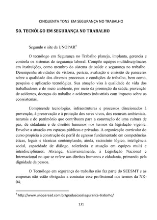 CINQUENTA TONS EM SEGURANÇA NO TRABALHO
131
50. TECNÓLGO EM SEGURANÇA NO TRABALHO
Segundo o site da UNOPAR4
O tecnólogo em Segurança no Trabalho planeja, implanta, gerencia e
controla os sistemas de segurança laboral. Compõe equipes multidisciplinares
em instituições, como membro do sistema de saúde e segurança no trabalho.
Desempenha atividades de vistoria, perícia, avaliação e emissão de pareceres
sobre a qualidade dos diversos processos e condições de trabalho, bem como,
pesquisa e aplicação tecnológica. Sua atuação visa à qualidade de vida dos
trabalhadores e do meio ambiente, por meio da promoção da saúde, prevenção
de acidentes, doenças do trabalho e acidentes industriais com impacto sobre os
ecossistemas.
Compreende tecnologias, infraestruturas e processos direcionados à
prevenção, à preservação e à proteção dos seres vivos, dos recursos ambientais,
naturais e do patrimônio que contribuam para a construção de uma cultura de
paz, de cidadania e de direitos humanos nos termos da legislação vigente.
Envolve a atuação em espaços públicos e privados. A organização curricular do
curso propicia a construção de perfil de egresso fundamentado em competências
éticas, legais e técnicas contemplando, ainda, raciocínio lógico, inteligência
social, capacidade de diálogo, tolerância e atuação em equipes multi e
interdisciplinares. Abrange, transversalmente, a Legislação Nacional e
Internacional no que se refere aos direitos humanos e cidadania, primando pela
dignidade da pessoa.
O Tecnólogo em segurança do trabalho não faz parte do SEESMT e as
empresas não estão obrigadas a contratar esse profissional nos termos da NR-
04.
4
http://www.unoparead.com.br/graduacao/seguranca-trabalho/
 