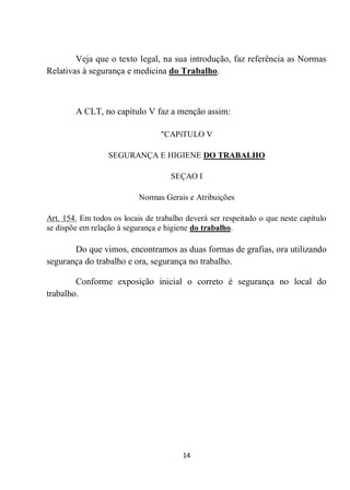 14
Veja que o texto legal, na sua introdução, faz referência as Normas
Relativas à segurança e medicina do Trabalho.
A CLT, no capítulo V faz a menção assim:
"CAPíTULO V
SEGURANÇA E HIGIENE DO TRABALHO
SEÇAO I
Normas Gerais e Atribuições
Art. 154. Em todos os locais de trabalho deverá ser respeitado o que neste capítulo
se dispõe em relação à segurança e higiene do trabalho.
Do que vimos, encontramos as duas formas de grafias, ora utilizando
segurança do trabalho e ora, segurança no trabalho.
Conforme exposição inicial o correto é segurança no local do
trabalho.
 