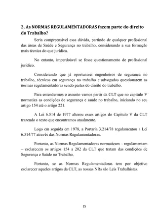 15
2. As NORMAS REGULAMENTADORAS fazem parte do direito
do Trabalho?
Seria compreensível essa dúvida, partindo de qualquer profissional
das áreas de Saúde e Segurança no trabalho, considerando a sua formação
mais técnica do que jurídica.
No entanto, imperdoável se fosse questionamento de profissional
jurídico.
Considerando que já oportunizei engenheiros de segurança no
trabalho, técnicos em segurança no trabalho e advogados questionarem as
normas regulamentadoras sendo partes do direito do trabalho.
Para entendermos o assunto vamos partir da CLT que no capítulo V
normatiza as condições de segurança e saúde no trabalho, iniciando no seu
artigo 154 até o artigo 221.
A Lei 6.514 de 1977 alterou esses artigos do Capítulo V da CLT
trazendo o texto que encontramos atualmente.
Logo em seguida em 1978, a Portaria 3.214/78 regulamentou a Lei
6.514/77 através das Normas Regulamentadoras.
Portanto, as Normas Regulamentadoras normatizam – regulamentam
– esclarecem os artigos 154 a 202 da CLT que tratam das condições de
Segurança e Saúde no Trabalho.
Portanto, se as Normas Regulamentadoras tem por objetivo
esclarecer aqueles artigos da CLT, as nossas NRs são Leis Trabalhistas.
 