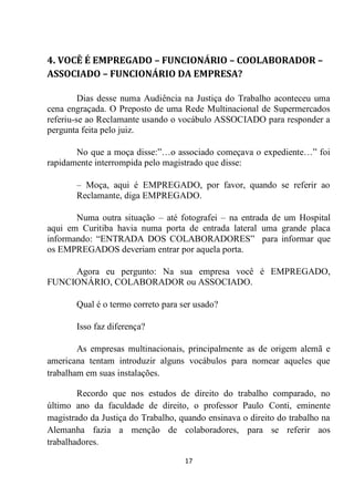 17
4. VOCÊ É EMPREGADO – FUNCIONÁRIO – COOLABORADOR –
ASSOCIADO – FUNCIONÁRIO DA EMPRESA?
Dias desse numa Audiência na Justiça do Trabalho aconteceu uma
cena engraçada. O Preposto de uma Rede Multinacional de Supermercados
referiu-se ao Reclamante usando o vocábulo ASSOCIADO para responder a
pergunta feita pelo juiz.
No que a moça disse:”…o associado começava o expediente…” foi
rapidamente interrompida pelo magistrado que disse:
– Moça, aqui é EMPREGADO, por favor, quando se referir ao
Reclamante, diga EMPREGADO.
Numa outra situação – até fotografei – na entrada de um Hospital
aqui em Curitiba havia numa porta de entrada lateral uma grande placa
informando: “ENTRADA DOS COLABORADORES” para informar que
os EMPREGADOS deveriam entrar por aquela porta.
Agora eu pergunto: Na sua empresa você é EMPREGADO,
FUNCIONÁRIO, COLABORADOR ou ASSOCIADO.
Qual é o termo correto para ser usado?
Isso faz diferença?
As empresas multinacionais, principalmente as de origem alemã e
americana tentam introduzir alguns vocábulos para nomear aqueles que
trabalham em suas instalações.
Recordo que nos estudos de direito do trabalho comparado, no
último ano da faculdade de direito, o professor Paulo Conti, eminente
magistrado da Justiça do Trabalho, quando ensinava o direito do trabalho na
Alemanha fazia a menção de colaboradores, para se referir aos
trabalhadores.
 