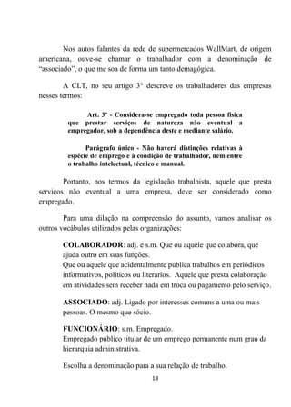 18
Nos autos falantes da rede de supermercados WallMart, de origem
americana, ouve-se chamar o trabalhador com a denominação de
“associado”, o que me soa de forma um tanto demagógica.
A CLT, no seu artigo 3° descreve os trabalhadores das empresas
nesses termos:
Art. 3º - Considera-se empregado toda pessoa física
que prestar serviços de natureza não eventual a
empregador, sob a dependência deste e mediante salário.
Parágrafo único - Não haverá distinções relativas à
espécie de emprego e à condição de trabalhador, nem entre
o trabalho intelectual, técnico e manual.
Portanto, nos termos da legislação trabalhista, aquele que presta
serviços não eventual a uma empresa, deve ser considerado como
empregado.
Para uma dilação na compreensão do assunto, vamos analisar os
outros vocábulos utilizados pelas organizações:
COLABORADOR: adj. e s.m. Que ou aquele que colabora, que
ajuda outro em suas funções.
Que ou aquele que acidentalmente publica trabalhos em periódicos
informativos, políticos ou literários. Aquele que presta colaboração
em atividades sem receber nada em troca ou pagamento pelo serviço.
ASSOCIADO: adj. Ligado por interesses comuns a uma ou mais
pessoas. O mesmo que sócio.
FUNCIONÁRIO: s.m. Empregado.
Empregado público titular de um emprego permanente num grau da
hierarquia administrativa.
Escolha a denominação para a sua relação de trabalho.
 