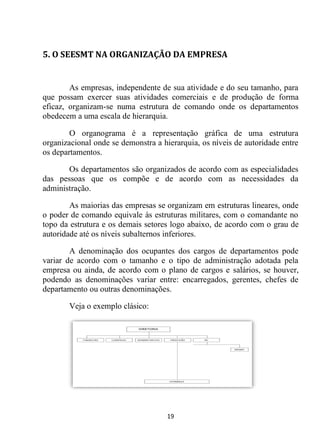 19
5. O SEESMT NA ORGANIZAÇÃO DA EMPRESA
As empresas, independente de sua atividade e do seu tamanho, para
que possam exercer suas atividades comerciais e de produção de forma
eficaz, organizam-se numa estrutura de comando onde os departamentos
obedecem a uma escala de hierarquia.
O organograma é a representação gráfica de uma estrutura
organizacional onde se demonstra a hierarquia, os níveis de autoridade entre
os departamentos.
Os departamentos são organizados de acordo com as especialidades
das pessoas que os compõe e de acordo com as necessidades da
administração.
As maiorias das empresas se organizam em estruturas lineares, onde
o poder de comando equivale às estruturas militares, com o comandante no
topo da estrutura e os demais setores logo abaixo, de acordo com o grau de
autoridade até os níveis subalternos inferiores.
A denominação dos ocupantes dos cargos de departamentos pode
variar de acordo com o tamanho e o tipo de administração adotada pela
empresa ou ainda, de acordo com o plano de cargos e salários, se houver,
podendo as denominações variar entre: encarregados, gerentes, chefes de
departamento ou outras denominações.
Veja o exemplo clásico:
 