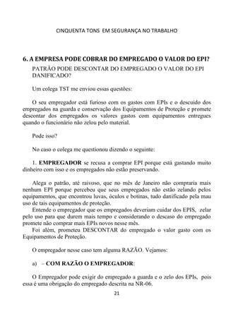 CINQUENTA TONS EM SEGURANÇA NO TRABALHO
21
6. A EMPRESA PODE COBRAR DO EMPREGADO O VALOR DO EPI?
PATRÃO PODE DESCONTAR DO EMPREGADO O VALOR DO EPI
DANIFICADO?
Um colega TST me enviou essas questões:
O seu empregador está furioso com os gastos com EPIs e o descuido dos
empregados na guarda e conservação dos Equipamentos de Proteção e promete
descontar dos empregados os valores gastos com equipamentos entregues
quando o funcionário não zelou pelo material.
Pode isso?
No caso o colega me questionou dizendo o seguinte:
1. EMPREGADOR se recusa a comprar EPI porque está gastando muito
dinheiro com isso e os empregados não estão preservando.
Alega o patrão, até raivoso, que no mês de Janeiro não compraria mais
nenhum EPI porque percebeu que seus empregados não estão zelando pelos
equipamentos, que encontrou luvas, óculos e botinas, tudo danificado pela mau
uso de tais equipamentos de proteção.
Entende o empregador que os empregados deveriam cuidar dos EPIS, zelar
pelo uso para que durem mais tempo e considerando o descaso do empregado
promete não comprar mais EPIs novos nesse mês.
Foi além, prometeu DESCONTAR do empregado o valor gasto com os
Equipamentos de Proteção.
O empregador nesse caso tem alguma RAZÃO. Vejamos:
a) – COM RAZÃO O EMPREGADOR:
O Empregador pode exigir do empregado a guarda e o zelo dos EPIs, pois
essa é uma obrigação do empregado descrita na NR-06.
 