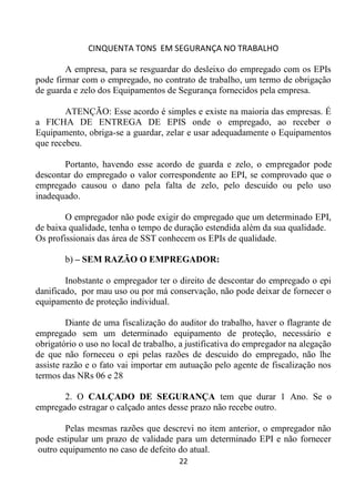 CINQUENTA TONS EM SEGURANÇA NO TRABALHO
22
A empresa, para se resguardar do desleixo do empregado com os EPIs
pode firmar com o empregado, no contrato de trabalho, um termo de obrigação
de guarda e zelo dos Equipamentos de Segurança fornecidos pela empresa.
ATENÇÃO: Esse acordo é simples e existe na maioria das empresas. É
a FICHA DE ENTREGA DE EPIS onde o empregado, ao receber o
Equipamento, obriga-se a guardar, zelar e usar adequadamente o Equipamentos
que recebeu.
Portanto, havendo esse acordo de guarda e zelo, o empregador pode
descontar do empregado o valor correspondente ao EPI, se comprovado que o
empregado causou o dano pela falta de zelo, pelo descuido ou pelo uso
inadequado.
O empregador não pode exigir do empregado que um determinado EPI,
de baixa qualidade, tenha o tempo de duração estendida além da sua qualidade.
Os profissionais das área de SST conhecem os EPIs de qualidade.
b) – SEM RAZÃO O EMPREGADOR:
Inobstante o empregador ter o direito de descontar do empregado o epi
danificado, por mau uso ou por má conservação, não pode deixar de fornecer o
equipamento de proteção individual.
Diante de uma fiscalização do auditor do trabalho, haver o flagrante de
empregado sem um determinado equipamento de proteção, necessário e
obrigatório o uso no local de trabalho, a justificativa do empregador na alegação
de que não forneceu o epi pelas razões de descuido do empregado, não lhe
assiste razão e o fato vai importar em autuação pelo agente de fiscalização nos
termos das NRs 06 e 28
2. O CALÇADO DE SEGURANÇA tem que durar 1 Ano. Se o
empregado estragar o calçado antes desse prazo não recebe outro.
Pelas mesmas razões que descrevi no item anterior, o empregador não
pode estipular um prazo de validade para um determinado EPI e não fornecer
outro equipamento no caso de defeito do atual.
 
