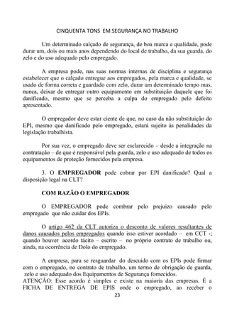 CINQUENTA TONS EM SEGURANÇA NO TRABALHO
23
Um determinado calçado de segurança, de boa marca e qualidade, pode
durar um, dois ou mais anos dependendo do local de trabalho, da sua guarda, do
zelo e do uso adequado pelo empregado.
A empresa pode, nas suas normas internas de disciplina e segurança
estabelecer que o calçado entregue aos empregados, pela marca e qualidade, se
usado de forma correta e guardado com zelo, durar um determinado tempo mas,
nunca, deixar de entregar outro equipamento em substituição daquele que foi
danificado, mesmo que se perceba a culpa do empregado pelo defeito
apresentado.
O empregador deve estar ciente de que, no caso da não substituição do
EPI, mesmo que danificado pelo empregado, estará sujeito às penalidades da
legislação trabalhista.
Por sua vez, o empregado deve ser esclarecido – desde a integração na
contratação – de que é responsável pela guarda, zelo e uso adequado de todos os
equipamentos de proteção fornecidos pela empresa.
3. O EMPREGADOR pode cobrar por EPI danificado? Qual a
disposição legal na CLT?
COM RAZÃO O EMPREGADOR
O EMPREGADOR pode combrar pelo prejuízo causado pelo
empregado que não cuidar dos EPIs.
O artigo 462 da CLT autoriza o desconto de valores resultantes de
danos causados pelos empregados quando isso estiver acordado – em CCT -;
quando houver acordo tácito – escrito – no próprio contrato de trabalho ou,
ainda, na ocorrência de Dolo do empregado.
A empresa, para se resguardar do descuido com os EPIs pode firmar
com o empregado, no contrato de trabalho, um termo de obrigação de guarda,
zelo e uso adequado dos Equipamentos de Segurança fornecidos.
ATENÇÃO: Esse acordo é simples e existe na maioria das empresas. É a
FICHA DE ENTREGA DE EPIS onde o empregado, ao receber o
 