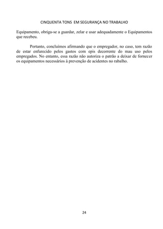 CINQUENTA TONS EM SEGURANÇA NO TRABALHO
24
Equipamento, obriga-se a guardar, zelar e usar adequadamente o Equipamentos
que recebeu.
Portanto, concluímos afirmando que o empregador, no caso, tem razão
de estar enfurecido pelos gastos com epis decorrente do mau uso pelos
empregados. No entanto, essa razão não autoriza o patrão a deixar de fornecer
os equipamentos necessários à prevenção de acidentes no rabalho.
 