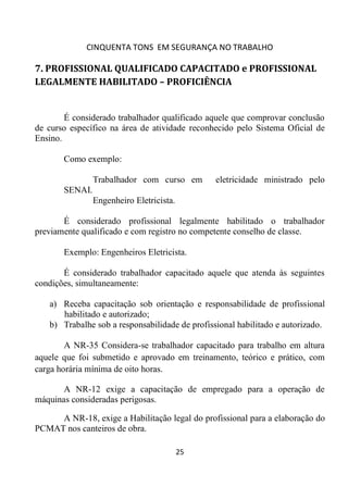 CINQUENTA TONS EM SEGURANÇA NO TRABALHO
25
7. PROFISSIONAL QUALIFICADO CAPACITADO e PROFISSIONAL
LEGALMENTE HABILITADO – PROFICIÊNCIA
É considerado trabalhador qualificado aquele que comprovar conclusão
de curso específico na área de atividade reconhecido pelo Sistema Oficial de
Ensino.
Como exemplo:
Trabalhador com curso em eletricidade ministrado pelo
SENAI.
Engenheiro Eletricista.
É considerado profissional legalmente habilitado o trabalhador
previamente qualificado e com registro no competente conselho de classe.
Exemplo: Engenheiros Eletricista.
É considerado trabalhador capacitado aquele que atenda às seguintes
condições, simultaneamente:
a) Receba capacitação sob orientação e responsabilidade de profissional
habilitado e autorizado;
b) Trabalhe sob a responsabilidade de profissional habilitado e autorizado.
A NR-35 Considera-se trabalhador capacitado para trabalho em altura
aquele que foi submetido e aprovado em treinamento, teórico e prático, com
carga horária mínima de oito horas.
A NR-12 exige a capacitação de empregado para a operação de
máquinas consideradas perigosas.
A NR-18, exige a Habilitação legal do profissional para a elaboração do
PCMAT nos canteiros de obra.
 