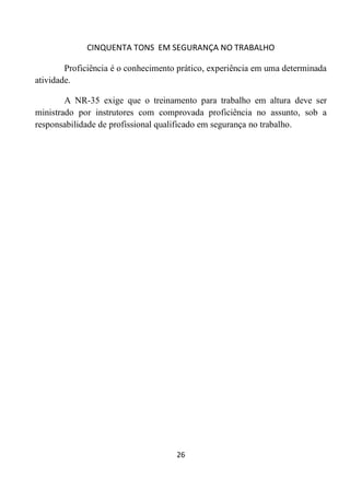 CINQUENTA TONS EM SEGURANÇA NO TRABALHO
26
Proficiência é o conhecimento prático, experiência em uma determinada
atividade.
A NR-35 exige que o treinamento para trabalho em altura deve ser
ministrado por instrutores com comprovada proficiência no assunto, sob a
responsabilidade de profissional qualificado em segurança no trabalho.
 