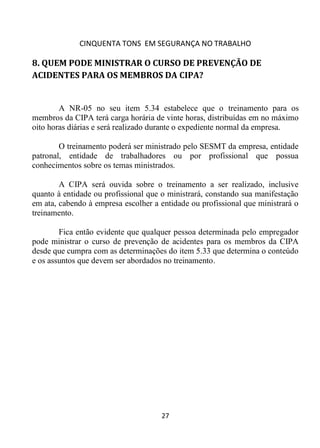 CINQUENTA TONS EM SEGURANÇA NO TRABALHO
27
8. QUEM PODE MINISTRAR O CURSO DE PREVENÇÃO DE
ACIDENTES PARA OS MEMBROS DA CIPA?
A NR-05 no seu item 5.34 estabelece que o treinamento para os
membros da CIPA terá carga horária de vinte horas, distribuídas em no máximo
oito horas diárias e será realizado durante o expediente normal da empresa.
O treinamento poderá ser ministrado pelo SESMT da empresa, entidade
patronal, entidade de trabalhadores ou por profissional que possua
conhecimentos sobre os temas ministrados.
A CIPA será ouvida sobre o treinamento a ser realizado, inclusive
quanto à entidade ou profissional que o ministrará, constando sua manifestação
em ata, cabendo à empresa escolher a entidade ou profissional que ministrará o
treinamento.
Fica então evidente que qualquer pessoa determinada pelo empregador
pode ministrar o curso de prevenção de acidentes para os membros da CIPA
desde que cumpra com as determinações do item 5.33 que determina o conteúdo
e os assuntos que devem ser abordados no treinamento.
 