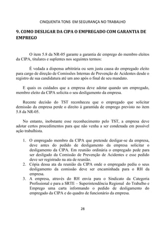CINQUENTA TONS EM SEGURANÇA NO TRABALHO
28
9. COMO DESLIGAR DA CIPA O EMPREGADO COM GARANTIA DE
EMPREGO
O item 5.8 da NR-05 garante a garantia de emprego do membro eleitos
da CIPA, titulares e suplentes nos seguintes termos:
É vedada a dispensa arbitrária ou sem justa causa do empregado eleito
para cargo de direção de Comissões Internas de Prevenção de Acidentes desde o
registro de sua candidatura até um ano após o final de seu mandato.
E quais os cuidados que a empresa deve adotar quando um empregado,
membro eleito da CIPA solicita o seu desligamento da empresa.
Recente decisão do TST reconheceu que o empregado que solicitar
demissão da empresa perde o direito à garantida de emprego previsto no item
5.8 da NR-05.
No entanto, inobstante esse reconhecimento pelo TST, a empresa deve
adotar certos procedimentos para que não venha a ser condenada em possível
ação trabalhista.
1. O empregado membro da CIPA que pretende desligar-se da empresa,
deve antes do pedido de desligamento da empresa solicitar o
desligamento da CIPA. Em reunião ordinária o empregado pede para
ser desligado da Comissão de Prevenção de Acidentes e esse pedido
deve ser registrado na ata de reunião.
2. Cópia dessa ata da reunião da CIPA onde o empregado pediu o seus
desligamento da comissão deve ser encaminhada para o RH da
empresa.
3. A empresa, através do RH envia para o Sindicato da Categoria
Profissional e para a SRTE – Superintendência Regional do Trabalho e
Emprego uma carta informando o pedido de desligamento do
empregado da CIPA e do quadro de funcionário da empresa.
 
