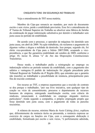 CINQUENTA TONS EM SEGURANÇA NO TRABALHO
29
Veja o entendimento do TST nessa matéria;
Membro da Cipa que renuncia ao mandato, por meio de documento
escrito e sem vícios, perde a estabilidade provisória. Esse foi o entendimento da
4ª Turma do Tribunal Superior do Trabalho ao absolver uma fábrica de farinha
da condenação de pagar indenização substitutiva por demitir o trabalhador sem
justa causa no período de estabilidade.
De acordo com o processo, o operador de máquinas foi demitido sem
justa causa, em abril de 2009. Na ação trabalhista, ele reclamou o pagamento de
algumas verbas e alegou a nulidade da demissão. Isso porque, segundo ele, foi
eleito vice-presidente da Cipa para o biênio 2007/2008, ocupando a vice-
presidência, o que lhe garantiria estabilidade até outubro de 2009, conforme o
artigo 10, inciso II, alínea “a” do Ato das Disposições Constitucionais
Transitórias.
Desse modo, o trabalhador pediu a reintegração ao emprego ou
indenização relativa ao período restante da estabilidade, com o pagamento dos
salários e vantagens. O pedido de indenização foi julgado procedente pelo
Tribunal Regional do Trabalho da 4ª Região (RS), que entendeu que a garantia
não transfere ao trabalhador a possibilidade de renúncia, principalmente para
fins de rescisão contratual.
Em recurso ao TST, a empresa argumentou que a rescisão do contrato
se deu porque o trabalhador, “por sua livre iniciativa, sem qualquer tipo de
coação ou vício de consentimento, procurou o departamento de recursos
humanos da empresa, entregando manifestação escrita, com ciência do
sindicato, renunciando à estabilidade no emprego alegando motivos
particulares”. Ainda segundo a companhia, o próprio empregado propôs que
fosse demitido sem justa causa, com o pagamento de todas as parcelas
rescisórias.
A relatora do recurso, ministra Maria de Assis Calsing (foto), explicou
que, diferentemente da renúncia tácita ou presumida, a renúncia expressa ao
exercício de cargos ou funções em Cipa, com a consequente abdicação à
estabilidade, formalizada por escrito e sem vícios, “é perfeitamente admitida,
 