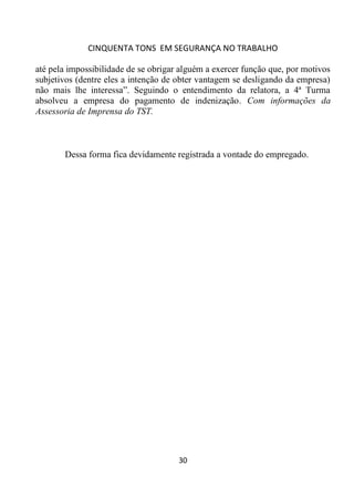 CINQUENTA TONS EM SEGURANÇA NO TRABALHO
30
até pela impossibilidade de se obrigar alguém a exercer função que, por motivos
subjetivos (dentre eles a intenção de obter vantagem se desligando da empresa)
não mais lhe interessa”. Seguindo o entendimento da relatora, a 4ª Turma
absolveu a empresa do pagamento de indenização. Com informações da
Assessoria de Imprensa do TST.
Dessa forma fica devidamente registrada a vontade do empregado.
 