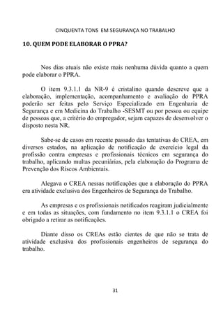 CINQUENTA TONS EM SEGURANÇA NO TRABALHO
31
10. QUEM PODE ELABORAR O PPRA?
Nos dias atuais não existe mais nenhuma dúvida quanto a quem
pode elaborar o PPRA.
O item 9.3.1.1 da NR-9 é cristalino quando descreve que a
elaboração, implementação, acompanhamento e avaliação do PPRA
poderão ser feitas pelo Serviço Especializado em Engenharia de
Segurança e em Medicina do Trabalho -SESMT ou por pessoa ou equipe
de pessoas que, a critério do empregador, sejam capazes de desenvolver o
disposto nesta NR.
Sabe-se de casos em recente passado das tentativas do CREA, em
diversos estados, na aplicação de notificação de exercício legal da
profissão contra empresas e profissionais técnicos em segurança do
trabalho, aplicando multas pecuniárias, pela elaboração do Programa de
Prevenção dos Riscos Ambientais.
Alegava o CREA nessas notificações que a elaboração do PPRA
era atividade exclusiva dos Engenheiros de Segurança do Trabalho.
As empresas e os profissionais notificados reagiram judicialmente
e em todas as situações, com fundamento no item 9.3.1.1 o CREA foi
obrigado a retirar as notificações.
Diante disso os CREAs estão cientes de que não se trata de
atividade exclusiva dos profissionais engenheiros de segurança do
trabalho.
 
