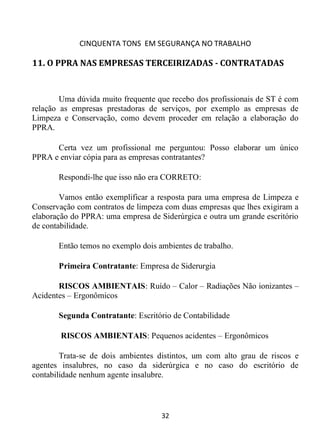 CINQUENTA TONS EM SEGURANÇA NO TRABALHO
32
11. O PPRA NAS EMPRESAS TERCEIRIZADAS - CONTRATADAS
Uma dúvida muito frequente que recebo dos profissionais de ST é com
relação as empresas prestadoras de serviços, por exemplo as empresas de
Limpeza e Conservação, como devem proceder em relação a elaboração do
PPRA.
Certa vez um profissional me perguntou: Posso elaborar um único
PPRA e enviar cópia para as empresas contratantes?
Respondi-lhe que isso não era CORRETO:
Vamos então exemplificar a resposta para uma empresa de Limpeza e
Conservação com contratos de limpeza com duas empresas que lhes exigiram a
elaboração do PPRA: uma empresa de Siderúrgica e outra um grande escritório
de contabilidade.
Então temos no exemplo dois ambientes de trabalho.
Primeira Contratante: Empresa de Siderurgia
RISCOS AMBIENTAIS: Ruído – Calor – Radiações Não ionizantes –
Acidentes – Ergonômicos
Segunda Contratante: Escritório de Contabilidade
RISCOS AMBIENTAIS: Pequenos acidentes – Ergonômicos
Trata-se de dois ambientes distintos, um com alto grau de riscos e
agentes insalubres, no caso da siderúrgica e no caso do escritório de
contabilidade nenhum agente insalubre.
 