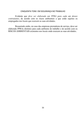 CINQUENTA TONS EM SEGURANÇA NO TRABALHO
33
Evidente que deve ser elaborado um PPRA para cada um desses
contratantes, de acordo com os riscos ambientais a que estão sujeitos os
empregados nos locais que exercem as suas atividades.
Resumindo então, no caso das empresas prestadoras de serviço, deve ser
elaborado PPRAs distintos para cada ambiente de trabalho e de acordo com os
RISCOS AMBIENTAIS existentes nos locais onde exercem as suas atividades.
 