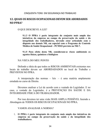 CINQUENTA TONS EM SEGURANÇA NO TRABALHO
34
12. QUAIS OS RISCOS OCUPACIONAIS DEVEM SER ABORDADOS
NO PPRA?
O QUE DESCREVE A LEI?
9.1.3 O PPRA é parte integrante do conjunto mais amplo das
iniciativas da empresa no campo da preservação da saúde e da
integridade dos trabalhadores, devendo estar articulado com o
disposto nas demais NR, em especial com o Programa de Controle
Médico de Saúde Ocupacional – PCMSO previsto na NR-7.
9.1.5 Para efeito desta NR, consideram-se riscos ambientais os
agentes físicos, químicos e biológicos
NA VISTA DO MEU PONTO
Defendo a ideia de que todos os RISCOS AMBIENTAIS existentes nos
locais de trabalho devem ser ABORDADADOS no local de Trabalho e
PREVISTOS NO PPRA.
A interpretação das normas – leis – é uma matéria amplamente
estudada no curso de Direito.
Devemos analisar a Lei de acordo com a vontade do Legislador. E no
caso, a vontade do Legislador, é a PREVENÇÃO DA SAÚDE E DA
INTEGRIDADE FÍSICA DO TRABALHADOR.
Por isso devemos ter uma visão MAIS AMPLA POSSÍVEL fazendo a
Abordagem de TODOS OS RISCOS OCUPACIONAIS NO PPRA.
VAMOS ANALISAR A NORMA?
1. O PPRA é parte integrante do conjunto mais amplo das iniciativas da
empresa no campo da preservação da saúde e da integridade dos
trabalhadores.
 