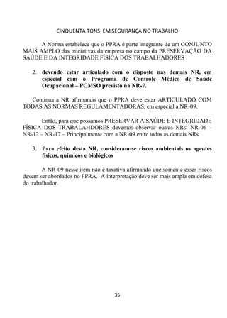 CINQUENTA TONS EM SEGURANÇA NO TRABALHO
35
A Norma estabelece que o PPRA é parte integrante de um CONJUNTO
MAIS AMPLO das iniciativas da empresa no campo da PRESERVAÇÃO DA
SAÚDE E DA INTEGRIDADE FÍSICA DOS TRABALHADORES
2. devendo estar articulado com o disposto nas demais NR, em
especial com o Programa de Controle Médico de Saúde
Ocupacional – PCMSO previsto na NR-7.
Continua a NR afirmando que o PPRA deve estar ARTICULADO COM
TODAS AS NORMAS REGULAMENTADORAS, em especial a NR-09.
Então, para que possamos PRESERVAR A SAÚDE E INTEGRIDADE
FÍSICA DOS TRABALAHDORES devemos observar outras NRs: NR-06 –
NR-12 – NR-17 – Principalmente com a NR-09 entre todas as demais NRs.
3. Para efeito desta NR, consideram-se riscos ambientais os agentes
físicos, químicos e biológicos
A NR-09 nesse item não é taxativa afirmando que somente esses riscos
devem ser abordados no PPRA. A interpretação deve ser mais ampla em defesa
do trabalhador.
 