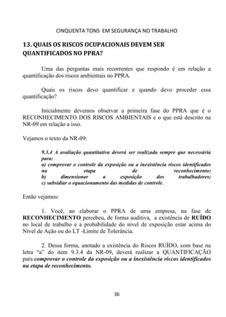 CINQUENTA TONS EM SEGURANÇA NO TRABALHO
36
13. QUAIS OS RISCOS OCUPACIONAIS DEVEM SER
QUANTIFICADOS NO PPRA?
Uma das perguntas mais recorrentes que respondo é em relação a
quantificação dos riscos ambientais no PPRA.
Quais os riscos devo quantificar e quando devo proceder essa
quantificação?
Inicialmente devemos observar a primeira fase do PPRA que é o
RECONHECIMENTO DOS RISCOS AMBIENTAIS e o que está descrito na
NR-09 em relação a isso.
Vejamos o texto da NR-09:
9.3.4 A avaliação quantitativa deverá ser realizada sempre que necessária
para:
a) comprovar o controle da exposição ou a inexistência riscos identificados
na etapa de reconhecimento;
b) dimensionar a exposição dos trabalhadores;
c) subsidiar o equacionamento das medidas de controle.
Então vejamos:
1. Você, ao elaborar o PPRA de uma empresa, na fase de
RECONHECIMENTO percebeu, de forma auditiva, a existência de RUÍDO
no local de trabalho e a probabilidade do nível de exposição estar acima do
Nível de Ação ou do LT -Limite de Tolerância.
2. Dessa forma, anotado a existência do Riscos RUÍDO, com base na
letra “a” do item 9.3.4 da NR-09, deverá realizar a QUANTIFICAÇÃO
para comprovar o controle da exposição ou a inexistência riscos identificados
na etapa de reconhecimento.
 