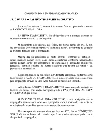 CINQUENTA TONS EM SEGURANÇA NO TRABALHO
38
14. O PPRA E O PASSIVO TRABALHISTA COLETIVO
Para esclarecimento do comentário, vamos falar um pouco do conceito
de PASSIVO TRABALHISTA.
PASSIVO TRABALHISTA são obrigações que a empresa assume no
momento da contratação de empregados.
O pagamento dos salários, das férias, das horas extras, do FGTS, etc.
são obrigações que formam o passivo trabalhista natural decorrente do contrato
de trabalho firmado com o empregado.
Ocorre que na constância do pacto laboral – contrato de trabalho –
outros passivos podem surgir além daqueles naturais, conforme relacionados
acima; podem surgir em decorrência da exposição a atividades insalubres,
perigosas, trabalho noturno ou outras situações que fogem da rotina e da
previsão do empregador.
Essas obrigações, se não forem devidamente cumpridas, no tempo certo
transformam o PASSIVO TRABALHISTA em uma obrigação que será cobrada
pelo empregado através de uma Ação Judicial na Justiça do Trabalho.
Além desses PASSIVOS TRABALHISTAS decorrentes do contrato de
trabalho individual, com cada empregado, existe o PASSIVO TRABALHISTA
COLETIVO. O que é isso.
O PASSIVO TRABALHISTA COLETIVO é uma obrigação que o
empregador assume com todos os empregados, com a sociedade, em razão de
uma legislação específica que deve ser cumprida pela empresa.
Um exemplo, de interesse de nossa área de SST, são as CONDIÇÕES
SEGURAS nos ambientes de trabalho que é um direito do empregado e uma
obrigação do empregador.
 