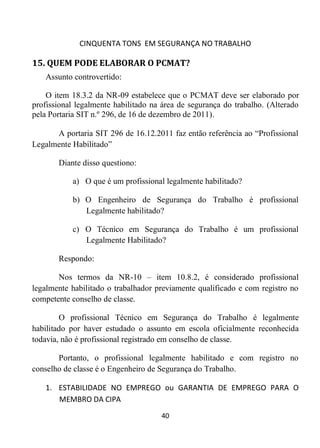 CINQUENTA TONS EM SEGURANÇA NO TRABALHO
40
15. QUEM PODE ELABORAR O PCMAT?
Assunto controvertido:
O item 18.3.2 da NR-09 estabelece que o PCMAT deve ser elaborado por
profissional legalmente habilitado na área de segurança do trabalho. (Alterado
pela Portaria SIT n.º 296, de 16 de dezembro de 2011).
A portaria SIT 296 de 16.12.2011 faz então referência ao “Profissional
Legalmente Habilitado”
Diante disso questiono:
a) O que é um profissional legalmente habilitado?
b) O Engenheiro de Segurança do Trabalho é profissional
Legalmente habilitado?
c) O Técnico em Segurança do Trabalho é um profissional
Legalmente Habilitado?
Respondo:
Nos termos da NR-10 – item 10.8.2, é considerado profissional
legalmente habilitado o trabalhador previamente qualificado e com registro no
competente conselho de classe.
O profissional Técnico em Segurança do Trabalho é legalmente
habilitado por haver estudado o assunto em escola oficialmente reconhecida
todavia, não é profissional registrado em conselho de classe.
Portanto, o profissional legalmente habilitado e com registro no
conselho de classe é o Engenheiro de Segurança do Trabalho.
1. ESTABILIDADE NO EMPREGO ou GARANTIA DE EMPREGO PARA O
MEMBRO DA CIPA
 