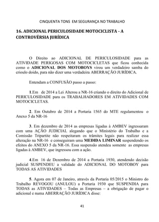 CINQUENTA TONS EM SEGURANÇA NO TRABALHO
41
16. ADICIONAL PERICULOSIDADE MOTOCICLISTA - A
CONTROVÉRSIA JURÍDICA
O Direito ao ADICIONAL DE PERICULOSIDADE para as
ATIVIDADE PERIGOSAS COM MOTOCICLETAS que ficou conhecida
como o ADICIONAL DOS MOTOBOYS virou um verdadeiro samba do
crioulo doido, para não dizer uma verdadeira ABERRAÇÃO JURÍDICA.
Entendam a CONFUSÃO passo a passo:
1.Em de 2014 a Lei Alterou a NR-16 criando o direito do Adicional de
PERICULOSIDADE para os TRABALHADORES EM ATIVIDADES COM
MOTOCICLETAS.
2. Em Outubro de 2014 a Portaria 1565 do MTE regulamentou o
Anexo 5 da NR-16
3. Em dezembro de 2014 as empresas ligadas à AMBEV ingressaram
com uma AÇÃO JUDICIAL alegando que o Ministério do Trabalho e a
Comissão Tripartite não respeitaram os trâmites legais para realizar essa
alteração na NR-16 e conseguiram uma MEDIDA LIMINAR suspendendo os
efeitos do ANEXO 5 da NR-16. Essa suspensão atendeu somente as empresas
ligadas à AMBEV, que ingressou com a ação.
4.Em 16 de Dezembro de 2014 a Portaria 1930, atendendo decisão
judicial SUSPENDEU a validade do ADICIONAL DO MOTOBOY para
TODAS AS ATIVIDADES
5. Agora em 07 de Janeiro, através da Portaria 05/2015 o Ministro do
Trabalho REVOGOU (ANULOU) a Portaria 1930 que SUSPENDIA para
TODAS as ATIVIDADES – Todas as Empresas – a obrigação de pagar o
adicional e numa ABERRAÇÃO JURÍDICA disse:
 