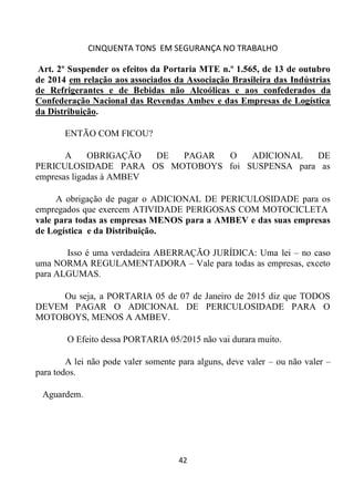 CINQUENTA TONS EM SEGURANÇA NO TRABALHO
42
Art. 2º Suspender os efeitos da Portaria MTE n.º 1.565, de 13 de outubro
de 2014 em relação aos associados da Associação Brasileira das Indústrias
de Refrigerantes e de Bebidas não Alcoólicas e aos confederados da
Confederação Nacional das Revendas Ambev e das Empresas de Logística
da Distribuição.
ENTÃO COM FICOU?
A OBRIGAÇÃO DE PAGAR O ADICIONAL DE
PERICULOSIDADE PARA OS MOTOBOYS foi SUSPENSA para as
empresas ligadas à AMBEV
A obrigação de pagar o ADICIONAL DE PERICULOSIDADE para os
empregados que exercem ATIVIDADE PERIGOSAS COM MOTOCICLETA
vale para todas as empresas MENOS para a AMBEV e das suas empresas
de Logística e da Distribuição.
Isso é uma verdadeira ABERRAÇÃO JURÍDICA: Uma lei – no caso
uma NORMA REGULAMENTADORA – Vale para todas as empresas, exceto
para ALGUMAS.
Ou seja, a PORTARIA 05 de 07 de Janeiro de 2015 diz que TODOS
DEVEM PAGAR O ADICIONAL DE PERICULOSIDADE PARA O
MOTOBOYS, MENOS A AMBEV.
O Efeito dessa PORTARIA 05/2015 não vai durara muito.
A lei não pode valer somente para alguns, deve valer – ou não valer –
para todos.
Aguardem.
 