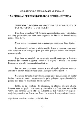 CINQUENTA TONS EM SEGURANÇA NO TRABALHO
43
17. ADICIONAL DE PERICULOSIDADE SUSPENSO - ENTENDA
SUSPENSO O DIREITO AO ADICIONAL DE INSALUBRIDADE
DOS MOTOBOYS – O QUE FAZER?
Dias desse um colega TST fez uma recomendação a um(a) leitor(a) do
seu blog que o consultou sobre essa suspensão do Direito de Periculosidade
para os Moto Boys.
Nosso colega recomendou que suspendesse o pagamento desse direito.
Deixei anotado no blog a minha opinião de que a empresa, nesse caso,
deve consultar o seu advogado para que tome qualquer medida em relação a
essa suspensão.
Digo isso, na condição de advogado, considerando que a Sentença
Proferida pelo Tribunal Regional Federal da 1a Região – Brasilia – em caráter
Liminar, ou seja, não é uma decisão definitiva.
Por isso a empresa deve consultar o seu advogado, pois essa sentença,
em caráter liminar, pode ser modificada a qualquer instante pelo STF.
Não quero dar aula de direito processual civil mas, decisão em caráter
liminar deve-se ter muito cuidado com ela, principalmente a parte beneficiada,
porque tudo pode ser modificado no dia seguinte.
Então, eu na condição de advogado, se alguma empresa cliente,
havendo essa obrigação com motoboy, aconselharia a fazer uma reserva dos
valores que seriam pagos a título de Adicional de Periculosidade ou depósito
em juízo para evitar um desencaixe financeiro no caso de suspensão da liminar.
Agurdemos a decisão de mérito, a decisão final.
 