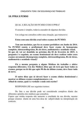 CINQUENTA TONS EM SEGURANÇA NO TRABALHO
44
18. PPRA X PCMSO
QUAL A RELAÇÃO DO PCMSO COM O PPRA?
O assunto é simples, todavia causador de algumas duvidas.
Um colega me consultou sobre uma situação, que transcrevo:
Estou com uma dúvida cruel sobre exames do PCMSO:
Tem um mecânico, que fez os exames periódicos em Junho de 2014.
No PCMSO consta o profissional deve fazer exame de hemograma
completo, eletrocardiograma, Rx de tórax, audiometria e acuidade visual.
Só que ele vai ser demitido no próximo dia 02 de fevereiro de 2015. A
pergunta é o seguinte, no exame demissional ele deve realizar todos esses
exames novamente (hemograma completo, eletrocardiograma, Rx de tórax,
audiometria e acuidade visual)?
Fiz a mesma pergunta a alguns Médicos do trabalho e obtive
respostas diferentes. Um dos Médicos disse que ele terá que fazer todos os
exames, porque na lei diz que após 90 dia do último exame, deve fazer tudo
de novo.
O outro disse que só deverá fazer o exame clínico demissional e
mostrar os últimos exames complementares e só.
Afinal de contas, qual é a verdade e onde está escrito?
RESPONDI-LHE nos seguintes termos:
De fato a sua dúvida pode ser considerada complexa diante das
diferentes opiniões dos médicos que consultou.
Espero que minha resposta não aumente a crueldade da sua dúvida, mesmo
porque estamos diante de uma boa dose de subjetividade na interpretação do
contexto.
 
