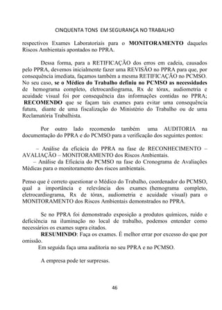 CINQUENTA TONS EM SEGURANÇA NO TRABALHO
46
respectivos Exames Laboratoriais para o MONITORAMENTO daqueles
Riscos Ambientais apontados no PPRA.
Dessa forma, para a RETIFICAÇÃO dos erros em cadeia, causados
pelo PPRA, devemos inicialmente fazer uma REVISÃO no PPRA para que, por
consequência imediata, façamos também a mesma RETIFICAÇÃO no PCMSO.
No seu caso, se o Médico do Trabalho definiu no PCMSO as necessidades
de hemograma completo, eletrocardiograma, Rx de tórax, audiometria e
acuidade visual foi por consequência das informações contidas no PPRA;
RECOMENDO que se façam tais exames para evitar uma consequência
futura, diante de uma fiscalização do Ministério do Trabalho ou de uma
Reclamatória Trabalhista.
Por outro lado recomendo também uma AUDITORIA na
documentação do PPRA e do PCMSO para a verificação dos seguintes pontos:
– Análise da eficácia do PPRA na fase de RECONHECIMENTO –
AVALIAÇÃO – MONITORAMENTO dos Riscos Ambientais.
– Análise da Eficácia do PCMSO na fase do Cronograma de Avaliações
Médicas para o monitoramento dos riscos ambientais.
Penso que é correto questionar o Médico do Trabalho, coordenador do PCMSO,
qual a importância e relevância dos exames (hemograma completo,
eletrocardiograma, Rx de tórax, audiometria e acuidade visual) para o
MONITORAMENTO dos Riscos Ambientais demonstrados no PPRA.
Se no PPRA foi demonstrado exposição a produtos químicos, ruído e
deficiência na iluminação no local de trabalho, podemos entender como
necessários os exames supra citados.
RESUMINDO: Faça os exames. É melhor errar por excesso do que por
omissão.
Em seguida faça uma auditoria no seu PPRA e no PCMSO.
A empresa pode ter surpresas.
 