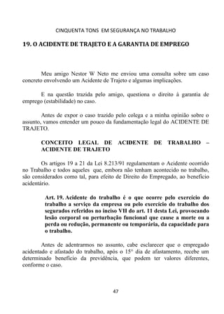 CINQUENTA TONS EM SEGURANÇA NO TRABALHO
47
19. O ACIDENTE DE TRAJETO E A GARANTIA DE EMPREGO
Meu amigo Nestor W Neto me enviou uma consulta sobre um caso
concreto envolvendo um Acidente de Trajeto e algumas implicações.
E na questão trazida pelo amigo, questiona o direito à garantia de
emprego (estabilidade) no caso.
Antes de expor o caso trazido pelo colega e a minha opinião sobre o
assunto, vamos entender um pouco da fundamentação legal do ACIDENTE DE
TRAJETO.
CONCEITO LEGAL DE ACIDENTE DE TRABALHO –
ACIDENTE DE TRAJETO
Os artigos 19 a 21 da Lei 8.213/91 regulamentam o Acidente ocorrido
no Trabalho e todos aqueles que, embora não tenham acontecido no trabalho,
são considerados como tal, para efeito de Direito do Empregado, ao benefício
acidentário.
Art. 19. Acidente do trabalho é o que ocorre pelo exercício do
trabalho a serviço da empresa ou pelo exercício do trabalho dos
segurados referidos no inciso VII do art. 11 desta Lei, provocando
lesão corporal ou perturbação funcional que cause a morte ou a
perda ou redução, permanente ou temporária, da capacidade para
o trabalho.
Antes de adentrarmos no assunto, cabe esclarecer que o empregado
acidentado e afastado do trabalho, após o 15° dia de afastamento, recebe um
determinado benefício da previdência, que podem ter valores diferentes,
conforme o caso.
 