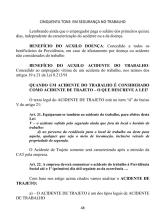 CINQUENTA TONS EM SEGURANÇA NO TRABALHO
48
Lembrando ainda que o empregador paga o salário dos primeiros quinze
dias, independente da caracterização do acidente ou a da doença.
BENEFÍCIO DO AUXILO DOENÇA: Concedido a todos os
benifíciários da Previdência, em caso de afastamento por doença ou acidente
não considerados do trabalho
BENEFÍCIO DO AUXILO ACIDENTE DO TRABALHO:
Concedido ao empregado vítima de um acidente do trabalho, nos termos dos
artigos 19 a 21 da Lei 8.213/91
QUANDO UM ACIDENTE DO TRABALHO É CONSIDERADO
COMO ACIDENTE DE TRAJETO – O QUE DESCREVE A LEI?
O texto legal do ACIDENTE DE TRAJETO está no item “d” do Inciso
V do artigo 21:
Art. 21. Equiparam-se também ao acidente do trabalho, para efeitos desta
Lei:
V – o acidente sofrido pelo segurado ainda que fora do local e horário de
trabalho:
d) no percurso da residência para o local de trabalho ou deste para
aquela, qualquer que seja o meio de locomoção, inclusive veículo de
propriedade do segurado.
O Acidente de Trajeto somente será caracterizado após a emissão da
CAT pela empresa.
Art. 22. A empresa deverá comunicar o acidente do trabalho à Previdência
Social até o 1º (primeiro) dia útil seguinte ao da ocorrência …
Com base nos artigo acima citados vamos analisar o ACIDENTE DE
TRAJETO:
a) – O ACIDENTE DE TRAJETO é um dos tipos legais de ACIDENTE
DE TRABALHO
 