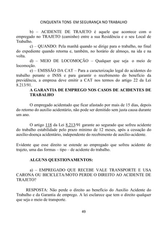 CINQUENTA TONS EM SEGURANÇA NO TRABALHO
49
b) – ACIDENTE DE TRAJETO é aquele que acontece com o
empregado no TRAJETO (caminho) entre a sua Residência e o seu Local de
Trabalho.
c) – QUANDO: Pela manhã quando se dirige para o trabalho, no final
do expediente quando retorna e, também, no horário de almoço, na ida e na
volta.
d) – MEIO DE LOCOMOÇÃO – Qualquer que seja o meio de
locomoção.
e) – EMISSÃO DA CAT – Para a caracterização legal do acidentes do
trabalho perante o INSS e para garantir o recebimento do benefício da
previdência, a empresa deve emitir a CAT nos termos do artigo 22 da Lei
8.213/91.
A GARANTIA DE EMPREGO NOS CASOS DE ACIDENTES DE
TRABALHO
O empregado acidentado que ficar afastado por mais de 15 dias, depois
do retorno do auxilio acidentário, não pode ser demitido sem justa causa durante
um ano.
O artigo 118 da Lei 8.213/91 garante ao segurado que sofreu acidente
do trabalho estabilidade pelo prazo mínimo de 12 meses, após a cessação do
auxílio-doença acidentário, independente do recebimento de auxílio-acidente.
Evidente que esse direito se estende ao empregado que sofreu acidente de
trajeto, uma das formas – tipo – de acidente do trabalho.
ALGUNS QUESTIONAMENTOS:
a) – EMPREGADO QUE RECEBE VALE TRANSPORTE E USA
CARONA OU BICICLETA/MOTO PERDE O DIREITO AO ACIDENTE DE
TRAJETO?
RESPOSTA: Não perde o direito ao benefício do Auxilio Acidente do
Trabalho e da Garantia de emprego. A lei esclarece que tem o direito qualquer
que seja o meio de transporte.
 