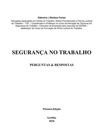 Odemiro J Berbes Farias
Advogado especialista em Direito do Trabalho, Direito Previdenciário e Perícia Judicial
do Trabalho – TST – Coordenador e Professor no curso de formação de Técnicos em
Segurança do Trabalho - Consultor de Empresas para assuntos de SSTMA –
Idealizador do Curso de Formação de Perito Judicial do Trabalho.
SEGURANÇA NO TRABALHO
PERGUNTAS & RESPOSTAS
Primeira Edição
Curitiba
2016
 