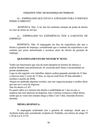 CINQUENTA TONS EM SEGURANÇA NO TRABALHO
50
b) – EMPREGADO QUE ESTAVA ATRASADO PARA O SERVIÇO
PERDE O DIREITO?
RESPOSTA: Não. A lei não faz nenhuma menção de perda de direito
no caso de atraso ao serviço.
c) – EMPREGADO NA EXPERIÊNCIA TEM A GARANTIA DE
EMPREGO
RESPOSTA: Não. O empregado em fase de experiência não tem o
direito à garantia de emprego, considerando que o contrato de experiência é um
contrato por prazo determinado e acontece antes do direito da garantia de
emprego.
QUESTIONAMENTO DO NESTOR W NETO:
Tenho um funcionario que saiu de moto (propria) no horario do almoço e
acabou furando uma preferencial, foi socorrido pelo Samu e encaminhado ao
pronto atendimento.
Logo no dia seguinte veio trabalhar, depois acabou pegando atestado de 15 dias
e renovou mais 2 vezes de 15 dias, ou seja no total ficou 45 dias afastado e
recebeu o auxilio do INSS.
Alegou ter quebrado algumas costelas, mas nao engessou porque o medico disse
que nao era o caso de engessar.
Nao foi aberto o CAT.
Eu quero saber se o mesmo tem direito a estabilidade de 1 ano ou nao, a
empresa nao tem interesse na dispensa, mas o mesmo começou a faltar direto,
sendo que as vezes tem semana chega a faltar 2 até 3 dias, trazendo diversos
atestado.
MINHA RESPOSTA:
O empregado acidentado tem a garantia de emprego, desde que o
Acidente tenha sido considerado Acidente do Trabalho, nos termos do artigo 19
e 20 da Lei 8.213/9.
 