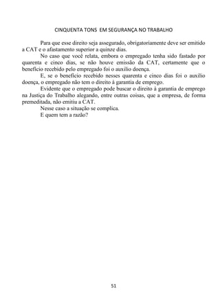 CINQUENTA TONS EM SEGURANÇA NO TRABALHO
51
Para que esse direito seja assegurado, obrigatoriamente deve ser emitido
a CAT e o afastamento superior a quinze dias.
No caso que você relata, embora o empregado tenha sido fastado por
quarenta e cinco dias, se não houve emissão da CAT, certamente que o
benefício recebido pelo empregado foi o auxilio doença.
E, se o benefício recebido nesses quarenta e cinco dias foi o auxilio
doença, o empregado não tem o direito à garantia de emprego.
Evidente que o empregado pode buscar o direito à garantia de emprego
na Justiça do Trabalho alegando, entre outras coisas, que a empresa, de forma
premeditada, não emitiu a CAT.
Nesse caso a situação se complica.
E quem tem a razão?
 