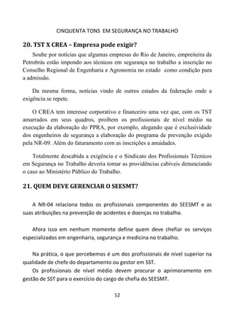 CINQUENTA TONS EM SEGURANÇA NO TRABALHO
52
20. TST X CREA – Empresa pode exigir?
Soube por notícias que algumas empresas do Rio de Janeiro, empreiteira da
Petrobrás estão impondo aos técnicos em segurança no trabalho a inscrição no
Conselho Regional de Engenharia e Agronomia no estado como condição para
a admissão.
Da mesma forma, notícias vindo de outros estados da federação onde a
exigência se repete.
O CREA tem interesse corporativo e financeiro uma vez que, com os TST
amarrados em seus quadros, proíbem os profissionais de nível médio na
execução da elaboração do PPRA, por exemplo, alegando que é exclusividade
dos engenheiros de segurança a elaboração do programa de prevenção exigido
pela NR-09. Além do faturamento com as inscrições a anuidades.
Totalmente descabida a exigência e o Sindicato dos Profissionais Técnicos
em Segurança no Trabalho deveria tomar as providências cabíveis denunciando
o caso ao Ministério Público do Trabalho.
21. QUEM DEVE GERENCIAR O SEESMT?
A NR-04 relaciona todos os profissionais componentes do SEESMT e as
suas atribuições na prevenção de acidentes e doenças no trabalho.
Afora isso em nenhum momento define quem deve chefiar os serviços
especializados em engenharia, segurança e medicina no trabalho.
Na prática, o que percebemos é um dos profissionais de nível superior na
qualidade de chefe do departamento ou gestor em SST.
Os profissionais de nível médio devem procurar o aprimoramento em
gestão de SST para o exercício do cargo de chefia do SEESMT.
 