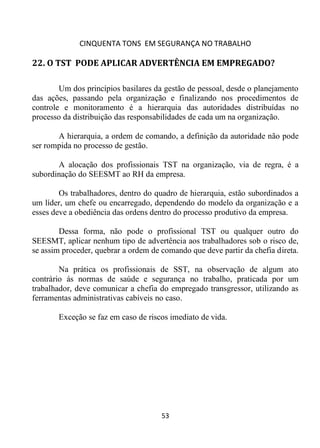 CINQUENTA TONS EM SEGURANÇA NO TRABALHO
53
22. O TST PODE APLICAR ADVERTÊNCIA EM EMPREGADO?
Um dos princípios basilares da gestão de pessoal, desde o planejamento
das ações, passando pela organização e finalizando nos procedimentos de
controle e monitoramento é a hierarquia das autoridades distribuídas no
processo da distribuição das responsabilidades de cada um na organização.
A hierarquia, a ordem de comando, a definição da autoridade não pode
ser rompida no processo de gestão.
A alocação dos profissionais TST na organização, via de regra, é a
subordinação do SEESMT ao RH da empresa.
Os trabalhadores, dentro do quadro de hierarquia, estão subordinados a
um líder, um chefe ou encarregado, dependendo do modelo da organização e a
esses deve a obediência das ordens dentro do processo produtivo da empresa.
Dessa forma, não pode o profissional TST ou qualquer outro do
SEESMT, aplicar nenhum tipo de advertência aos trabalhadores sob o risco de,
se assim proceder, quebrar a ordem de comando que deve partir da chefia direta.
Na prática os profissionais de SST, na observação de algum ato
contrário ás normas de saúde e segurança no trabalho, praticada por um
trabalhador, deve comunicar a chefia do empregado transgressor, utilizando as
ferramentas administrativas cabíveis no caso.
Exceção se faz em caso de riscos imediato de vida.
 