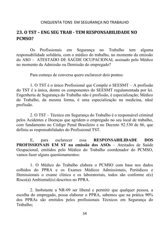 CINQUENTA TONS EM SEGURANÇA NO TRABALHO
54
23. O TST – ENG SEG TRAB - TEM RESPONSABILIDADE NO
PCMSO?
Os Profissionais em Segurança no Trabalho tem alguma
responsabilidade solidária, com o médico do trabalho, no momento da emissão
do ASO – ATESTADO DE SAÚDE OCUPACIONAL assinado pelo Médico
no momento da Admissão ou Demissão do empregado?
Para começo de conversa quero esclarecer dois pontos:
1. O TST é o único Profissional que Compõe o SEESMT – A profissão
do TST é a única, dentre os componentes do SEESMT regulamentada por lei.
Engenheria de Segurança do Trabalho não é profissão, é especialização; Médico
do Trabalho, da mesma forma, é uma especialização na medicina, nãoé
profissão.
2. O TST – Técnico em Segurança do Trabalho é o responsável criminal
pelos Acidentes e Doenças que agridem o empregado no seu local de trabalho,
com fundamento no Código Penal Brasileiro e no Decreto 92.530 de 86, que
definiu as responsabilidades do Profissional TST.
E, para esclarecer essa RESPONSABILIDADE DOS
PROFISSIONAIS EM ST na emissão dos ASOs – Atestados de Saúde
Ocupacional, emitidos pelo Médico do Trabalho coordenador do PCMSO,
vamos fazer alguns questionamentos:
1. O Médico do Trabalho elabora o PCMSO com base nos dados
colhidos do PPRA e os Exames Médicos Admissionais, Periódicos e
Demissionais o exame clínico e os laboratoriais, todos são conforme o(s)
Risco(a) Ambiental(is) descritos no PPRA.
2. Inobstante a NR-09 ser liberal e permitir que qualquer pessoa, a
escolha do empregado, possa elaborar o PPRA, sabemos que na prática 90%
dos PPRAs são emitidos pelos profissionais Técnicos em Segurança do
Trabalho;
 