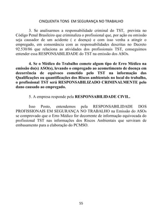 CINQUENTA TONS EM SEGURANÇA NO TRABALHO
55
3. Se analisarmos a responsabilidade criminal do TST, prevista no
Código Penal Brasileiro que criminaliza o profissional que, por ação ou omissão
seja causador de um acidente ( e doença) e com isso venha a atingir o
empregado, em consonância com as responsabilidades descritas no Decreto
92.530/86 que relaciona as atividades dos profissionais TST, conseguimos
entender essa RESPONSABILIDADE do TST na emissão dos ASOs.
4. Se o Médico do Trabalho comete algum tipo de Erro Médico na
emissão do(s) ASO(s), levando o empregado ao acometimento de doença em
decorrência de equivoco cometido pelo TST na informação das
Qualificações ou quantificações dos Riscos ambientais no local do trabalho,
o profissional TST será RESPONSABILIZADO CRIMINALMENTE pelo
dano causado ao empregado.
5. A empresa responde pela RESPONSABILIDADE CIVIL.
Isso Posto, entendemos pela RESPONSABILIDADE DOS
PROFISSIONAIS EM SEGURANÇA NO TRABALHO na Emissão do ASOs
se comprovado que o Erro Médico for decorrente de informação equivocada do
profissional TST nas informações dos Riscos Ambientais que serviram de
embasamento para a elaboração do PCMSO.
 